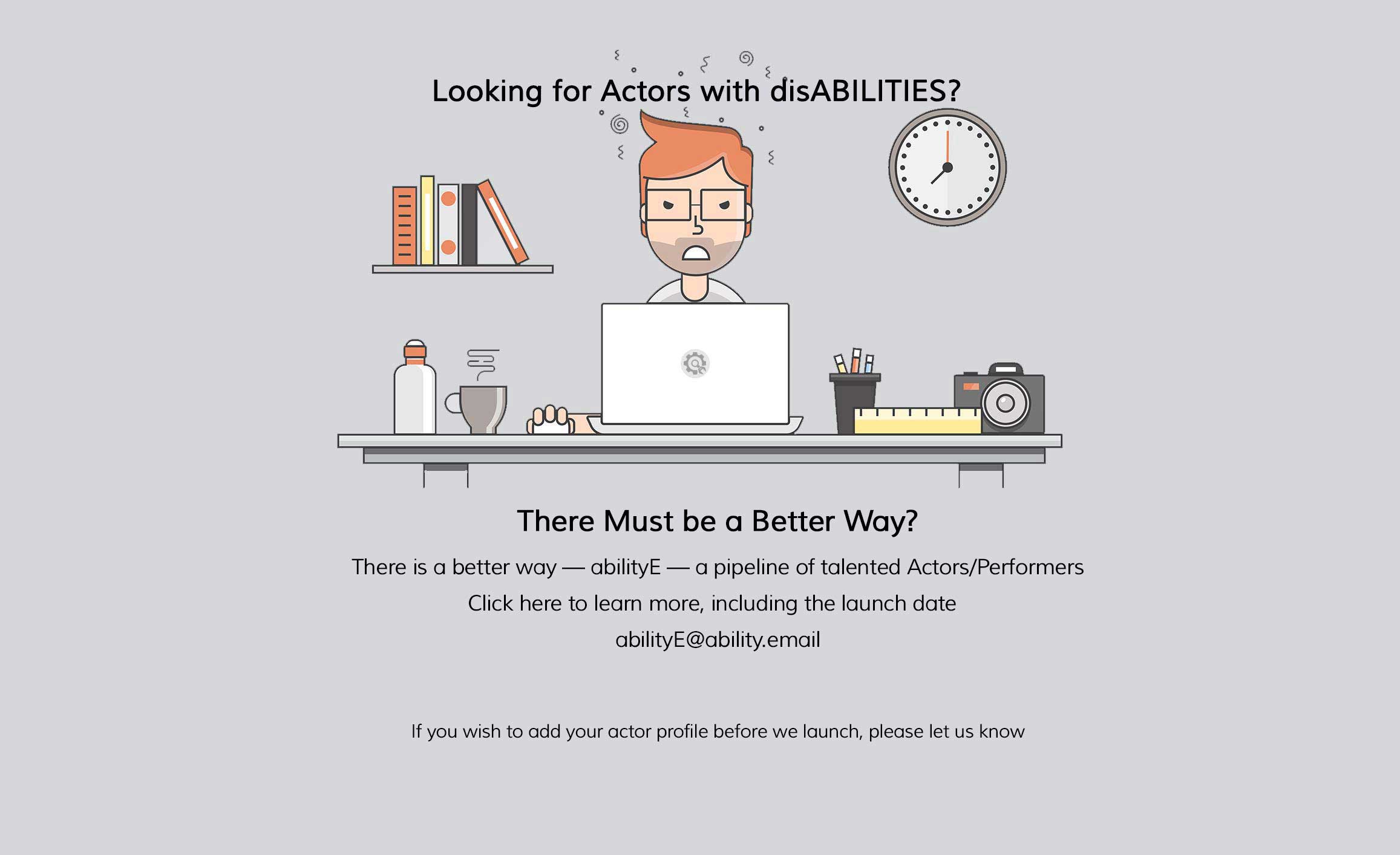 Looking for Actors with Disabilities? There Must be a Better Way? There is a better way, abilityE, a pipeline of talented Actors/Performers Click here to learn more, including the launch date abilityE@ability.email If you wish to add your actor profile before we launch, please let us know